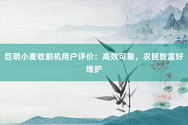 巨明小麦收割机用户评价：高效可靠，农民致富好维护